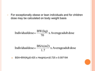 • For exceptionally obese or lean individuals and for children
dose may be calculated on body weight basis
 BSA=BW(Kg)0.425 x Height(cm)0.725 x 0.007184
dose
adult
Average
x
70
(kg)
BW
dose
Individual
dose
adult
Average
x
1.7
(m2)
BSA
dose
Individual
 