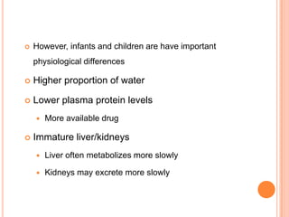  However, infants and children are have important
physiological differences
 Higher proportion of water
 Lower plasma protein levels
 More available drug
 Immature liver/kidneys
 Liver often metabolizes more slowly
 Kidneys may excrete more slowly
 