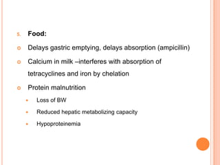 5. Food:
 Delays gastric emptying, delays absorption (ampicillin)
 Calcium in milk –interferes with absorption of
tetracyclines and iron by chelation
 Protein malnutrition
 Loss of BW
 Reduced hepatic metabolizing capacity
 Hypoproteinemia
 