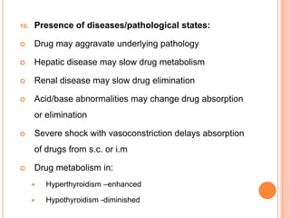 10. Presence of diseases/pathological states:
 Drug may aggravate underlying pathology
 Hepatic disease may slow drug metabolism
 Renal disease may slow drug elimination
 Acid/base abnormalities may change drug absorption
or elimination
 Severe shock with vasoconstriction delays absorption
of drugs from s.c. or i.m
 Drug metabolism in:
 Hyperthyroidism –enhanced
 Hypothyroidism -diminished
 
