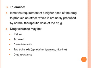 13. Tolerance:
 It means requirement of a higher dose of the drug
to produce an effect, which is ordinarily produced
by normal therapeutic dose of the drug
 Drug tolerance may be:
 Natural
 Acquired
 Cross tolerance
 Tachyphylaxis (ephedrine, tyramine, nicotine)
 Drug resistance
 