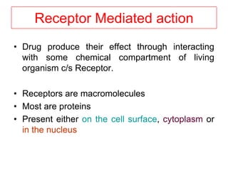 Receptor Mediated action
• Drug produce their effect through interacting
with some chemical compartment of living
organism c/s Receptor.
• Receptors are macromolecules
• Most are proteins
• Present either on the cell surface, cytoplasm or
in the nucleus
 