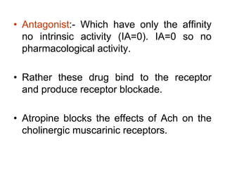 • Antagonist:- Which have only the affinity
no intrinsic activity (IA=0). IA=0 so no
pharmacological activity.
• Rather these drug bind to the receptor
and produce receptor blockade.
• Atropine blocks the effects of Ach on the
cholinergic muscarinic receptors.
 