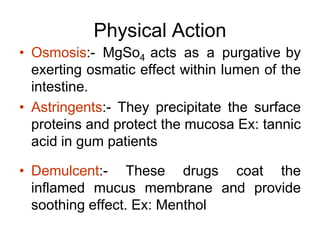 Physical Action
• Osmosis:- MgSo4 acts as a purgative by
exerting osmatic effect within lumen of the
intestine.
• Astringents:- They precipitate the surface
proteins and protect the mucosa Ex: tannic
acid in gum patients
• Demulcent:- These drugs coat the
inflamed mucus membrane and provide
soothing effect. Ex: Menthol
 