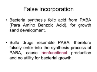 False incorporation
• Bacteria synthesis folic acid from PABA
(Para Amino Benzoic Acid), for growth
sand development.
• Sulfa drugs resemble PABA, therefore
falsely enter into the synthesis process of
PABA, cause nonfunctional production
and no utility for bacterial growth.
 