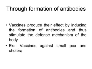 Through formation of antibodies
• Vaccines produce their effect by inducing
the formation of antibodies and thus
stimulate the defense mechanism of the
body
• Ex:- Vaccines against small pox and
cholera
 
