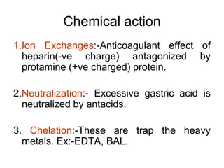 Chemical action
1.Ion Exchanges:-Anticoagulant effect of
heparin(-ve charge) antagonized by
protamine (+ve charged) protein.
2.Neutralization:- Excessive gastric acid is
neutralized by antacids.
3. Chelation:-These are trap the heavy
metals. Ex:-EDTA, BAL.
 