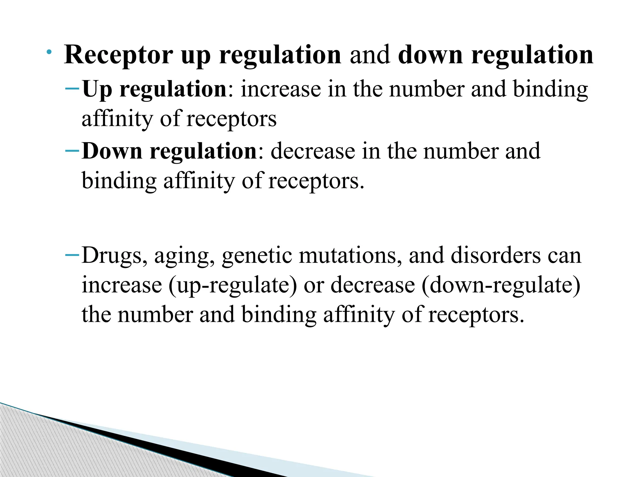• Receptor up regulation and down regulation
–Up regulation: increase in the number and binding
affinity of receptors
–Down regulation: decrease in the number and
binding affinity of receptors.
–Drugs, aging, genetic mutations, and disorders can
increase (up-regulate) or decrease (down-regulate)
the number and binding affinity of receptors.
 
