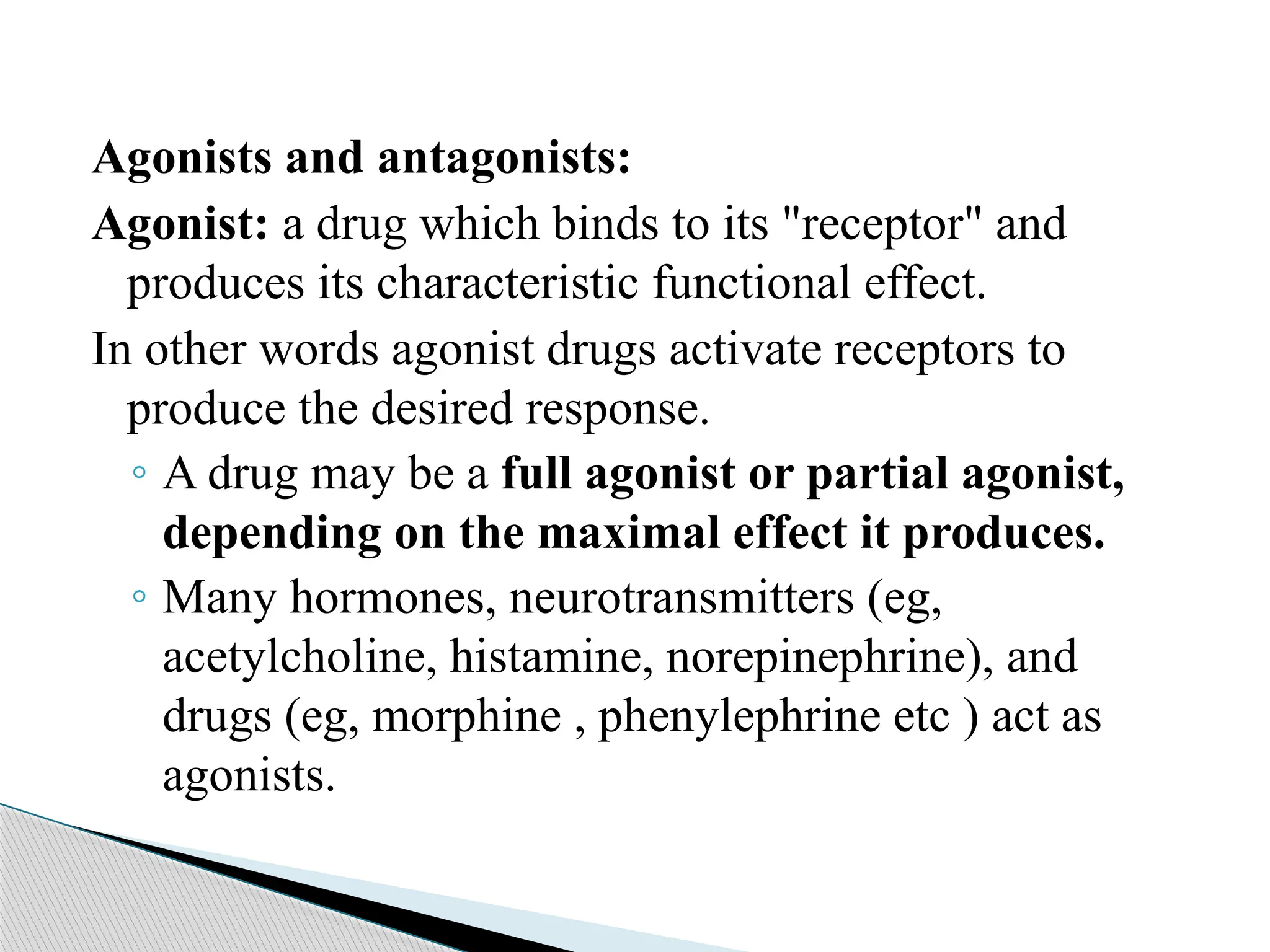Agonists and antagonists:
Agonist: a drug which binds to its "receptor" and
produces its characteristic functional effect.
In other words agonist drugs activate receptors to
produce the desired response.
◦ A drug may be a full agonist or partial agonist,
depending on the maximal effect it produces.
◦ Many hormones, neurotransmitters (eg,
acetylcholine, histamine, norepinephrine), and
drugs (eg, morphine , phenylephrine etc ) act as
agonists.
 
