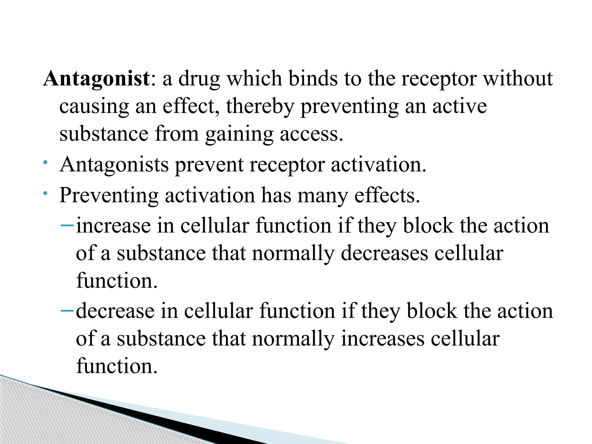 Antagonist: a drug which binds to the receptor without
causing an effect, thereby preventing an active
substance from gaining access.
• Antagonists prevent receptor activation.
• Preventing activation has many effects.
–increase in cellular function if they block the action
of a substance that normally decreases cellular
function.
–decrease in cellular function if they block the action
of a substance that normally increases cellular
function.
 