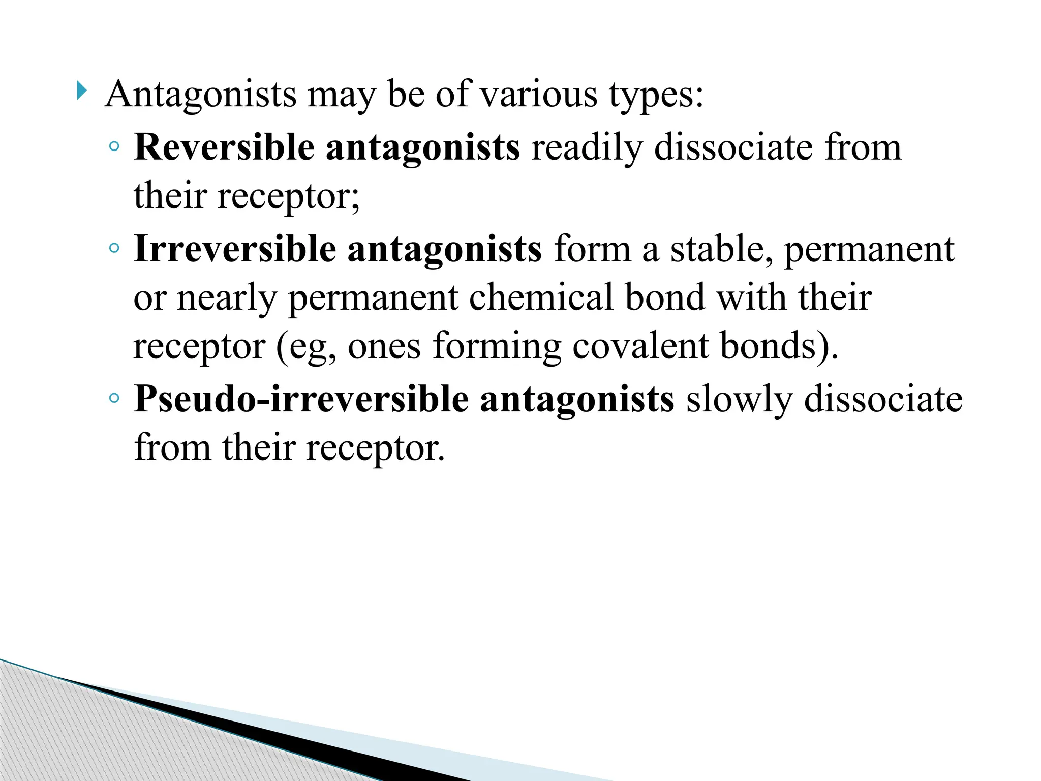 Antagonists may be of various types:
◦ Reversible antagonists readily dissociate from
their receptor;
◦ Irreversible antagonists form a stable, permanent
or nearly permanent chemical bond with their
receptor (eg, ones forming covalent bonds).
◦ Pseudo-irreversible antagonists slowly dissociate
from their receptor.
 