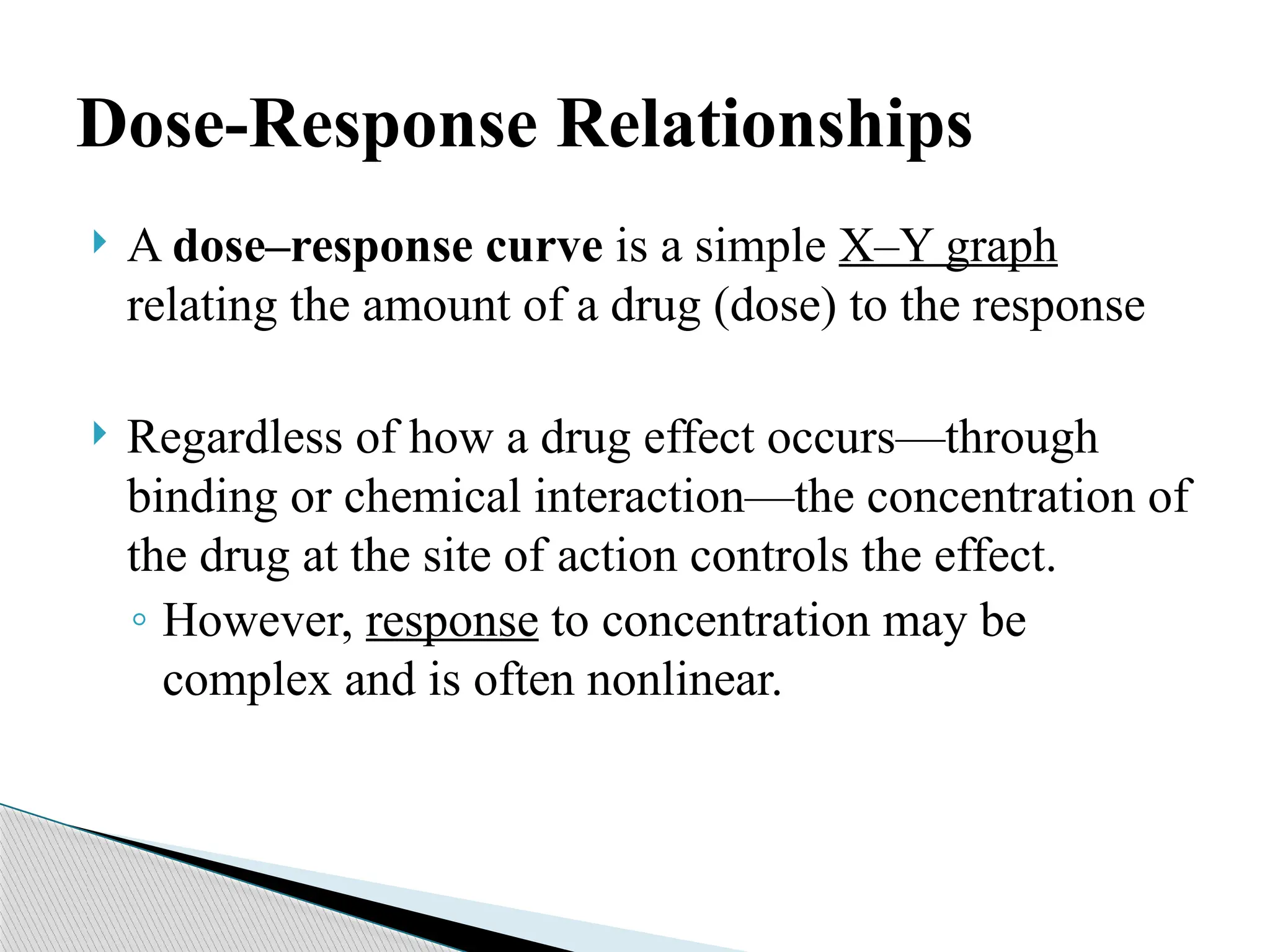 Dose-Response Relationships
 A dose–response curve is a simple X–Y graph
relating the amount of a drug (dose) to the response
 Regardless of how a drug effect occurs—through
binding or chemical interaction—the concentration of
the drug at the site of action controls the effect.
◦ However, response to concentration may be
complex and is often nonlinear.
 