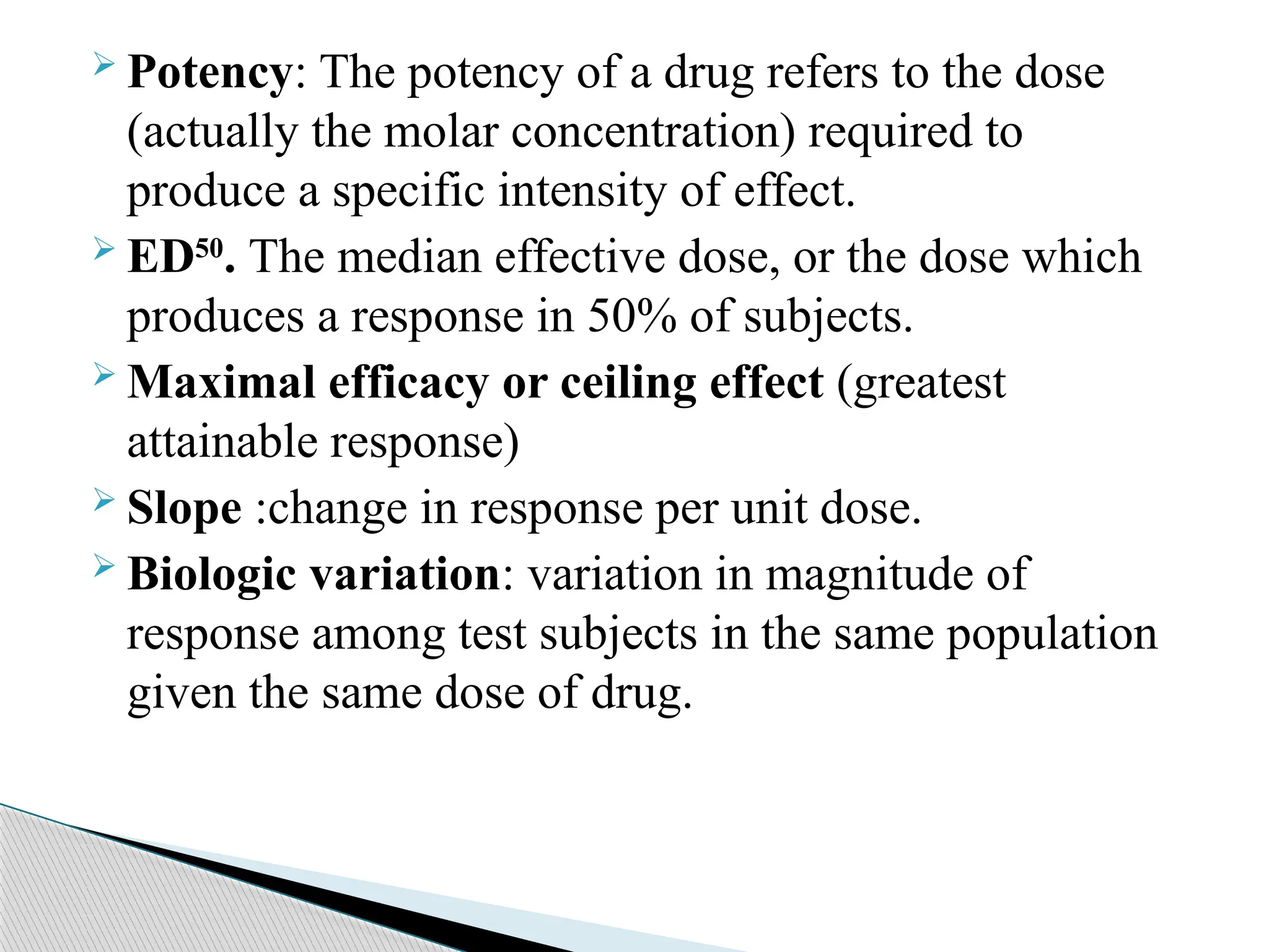  Potency: The potency of a drug refers to the dose
(actually the molar concentration) required to
produce a specific intensity of effect.
 ED50
. The median effective dose, or the dose which
produces a response in 50% of subjects.
 Maximal efficacy or ceiling effect (greatest
attainable response)
 Slope :change in response per unit dose.
 Biologic variation: variation in magnitude of
response among test subjects in the same population
given the same dose of drug.
 