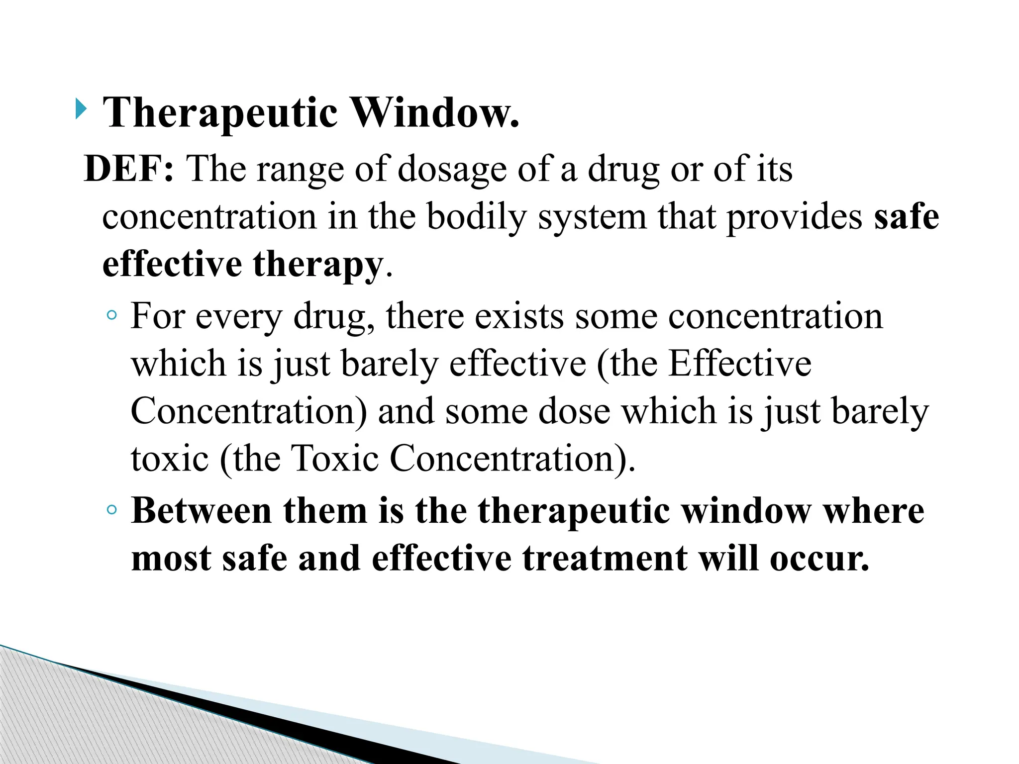  Therapeutic Window.
DEF: The range of dosage of a drug or of its
concentration in the bodily system that provides safe
effective therapy.
◦ For every drug, there exists some concentration
which is just barely effective (the Effective
Concentration) and some dose which is just barely
toxic (the Toxic Concentration).
◦ Between them is the therapeutic window where
most safe and effective treatment will occur.
 