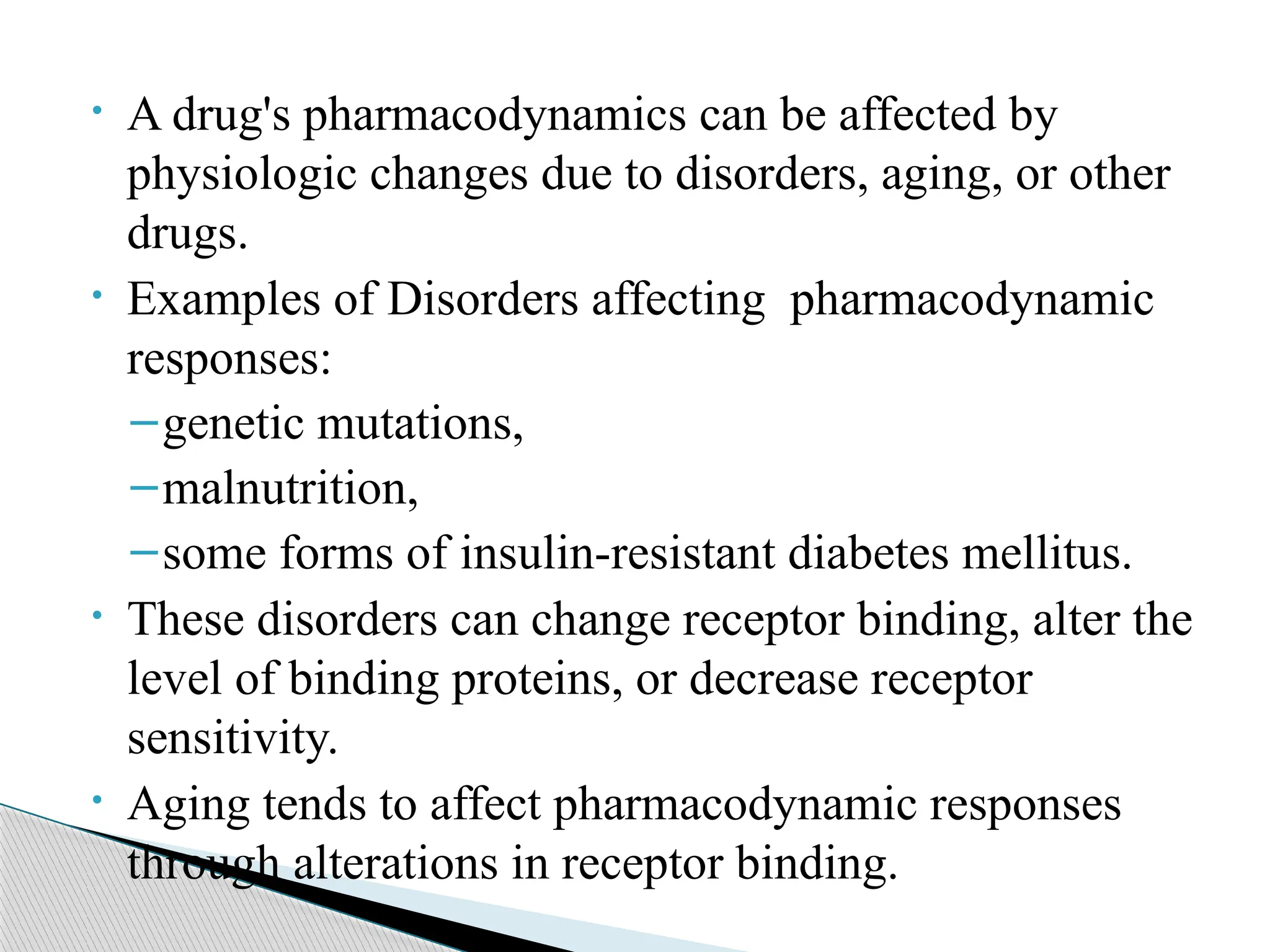 • A drug's pharmacodynamics can be affected by
physiologic changes due to disorders, aging, or other
drugs.
• Examples of Disorders affecting pharmacodynamic
responses:
–genetic mutations,
–malnutrition,
–some forms of insulin-resistant diabetes mellitus.
• These disorders can change receptor binding, alter the
level of binding proteins, or decrease receptor
sensitivity.
• Aging tends to affect pharmacodynamic responses
through alterations in receptor binding.
 