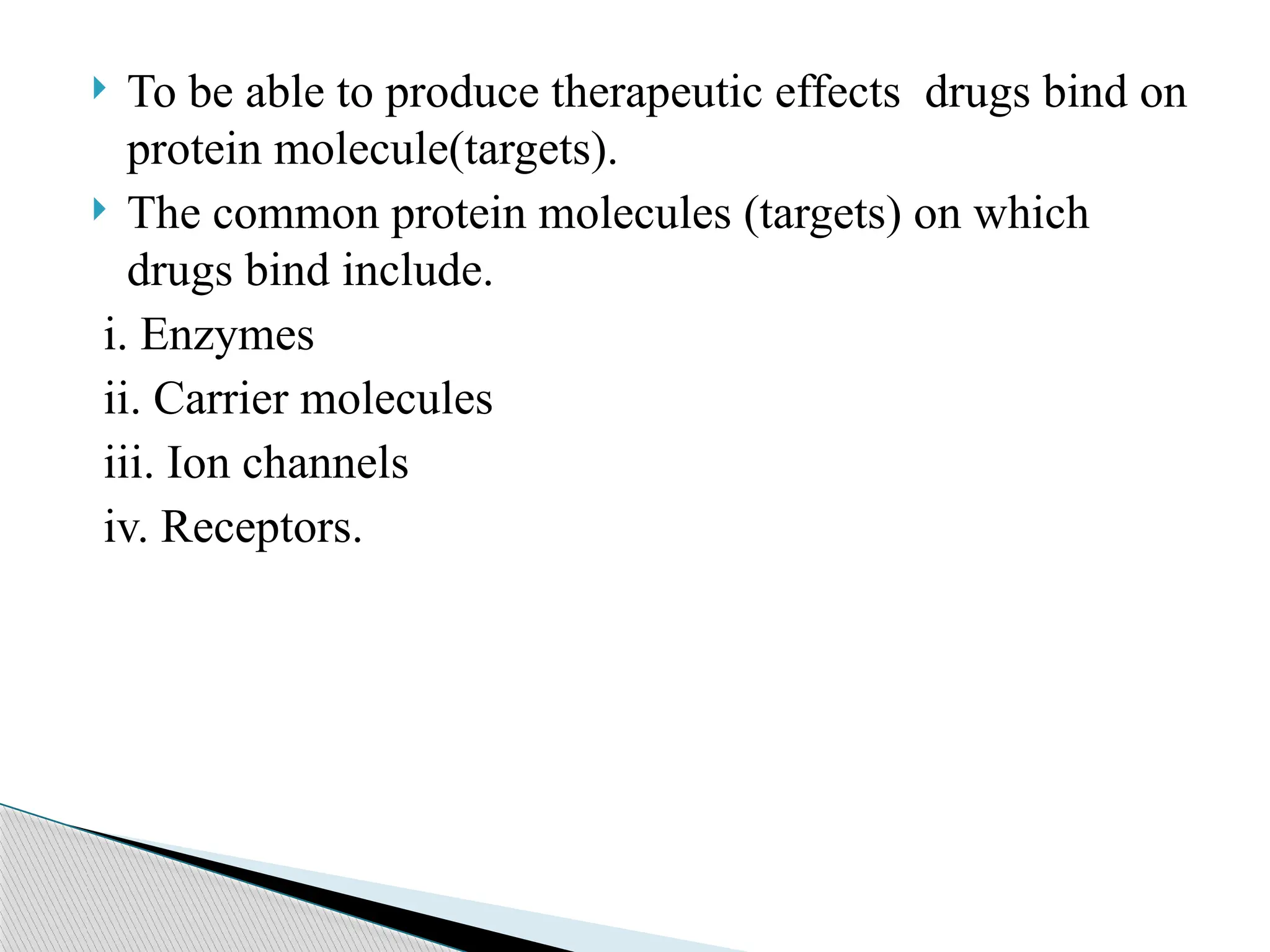  To be able to produce therapeutic effects drugs bind on
protein molecule(targets).
 The common protein molecules (targets) on which
drugs bind include.
i. Enzymes
ii. Carrier molecules
iii. Ion channels
iv. Receptors.
 