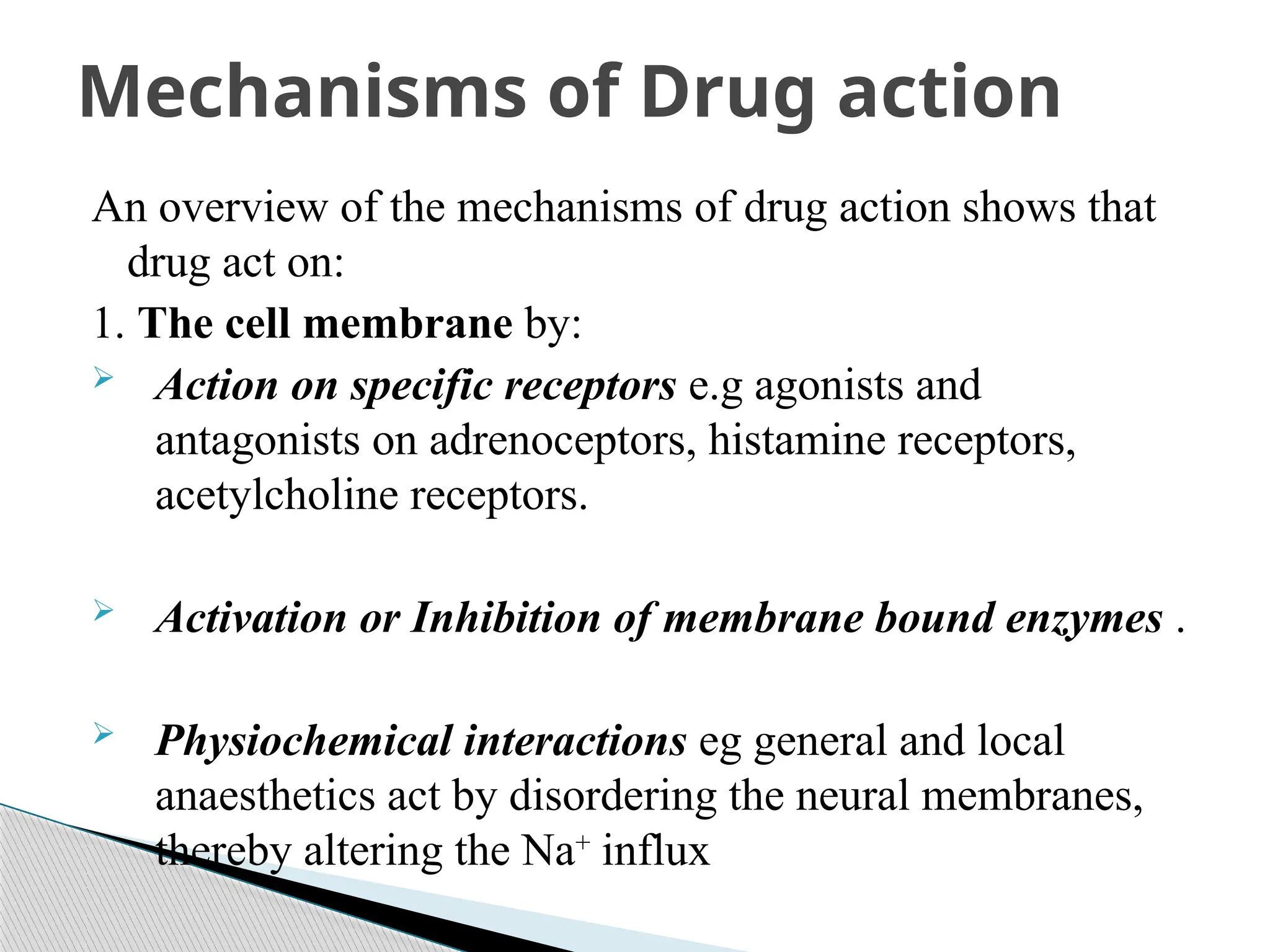 An overview of the mechanisms of drug action shows that
drug act on:
1. The cell membrane by:
 Action on specific receptors e.g agonists and
antagonists on adrenoceptors, histamine receptors,
acetylcholine receptors.
 Activation or Inhibition of membrane bound enzymes .
 Physiochemical interactions eg general and local
anaesthetics act by disordering the neural membranes,
thereby altering the Na+
influx
Mechanisms of Drug action
 