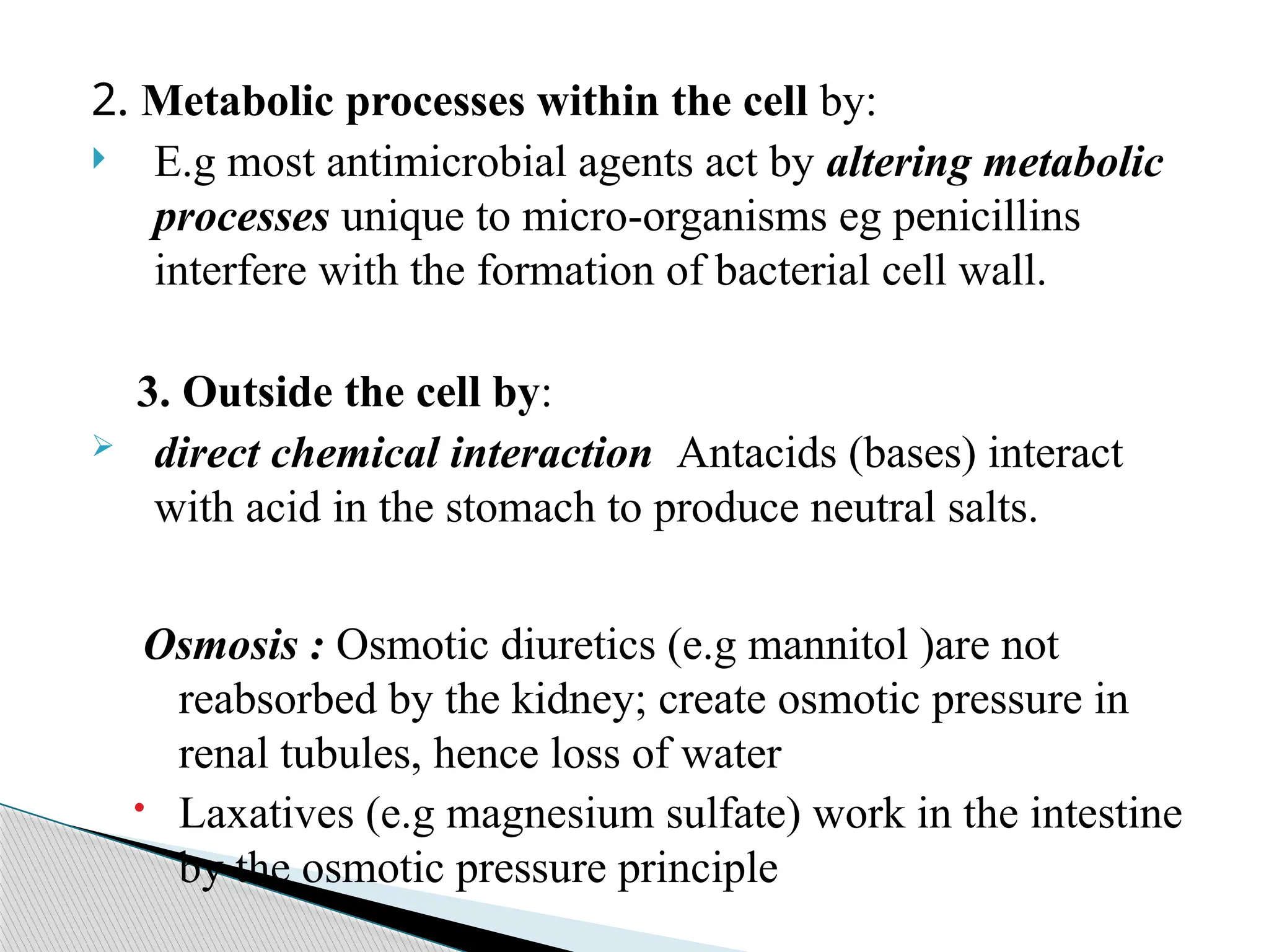 2. Metabolic processes within the cell by:
 E.g most antimicrobial agents act by altering metabolic
processes unique to micro-organisms eg penicillins
interfere with the formation of bacterial cell wall.
3. Outside the cell by:
 direct chemical interaction Antacids (bases) interact
with acid in the stomach to produce neutral salts.
Osmosis : Osmotic diuretics (e.g mannitol )are not
reabsorbed by the kidney; create osmotic pressure in
renal tubules, hence loss of water
 Laxatives (e.g magnesium sulfate) work in the intestine
by the osmotic pressure principle
 