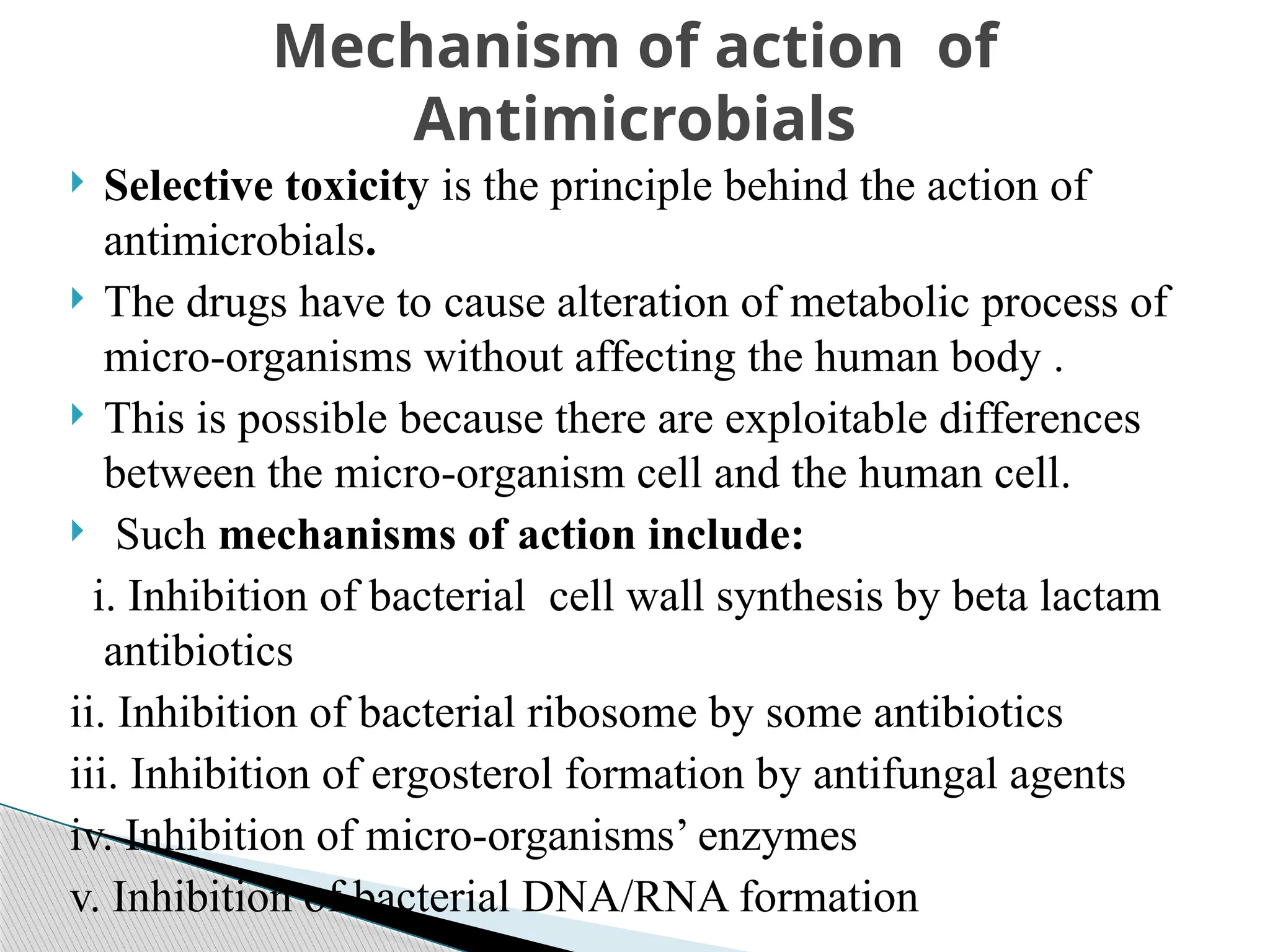  Selective toxicity is the principle behind the action of
antimicrobials.
 The drugs have to cause alteration of metabolic process of
micro-organisms without affecting the human body .
 This is possible because there are exploitable differences
between the micro-organism cell and the human cell.
 Such mechanisms of action include:
i. Inhibition of bacterial cell wall synthesis by beta lactam
antibiotics
ii. Inhibition of bacterial ribosome by some antibiotics
iii. Inhibition of ergosterol formation by antifungal agents
iv. Inhibition of micro-organisms’ enzymes
v. Inhibition of bacterial DNA/RNA formation
Mechanism of action of
Antimicrobials
 