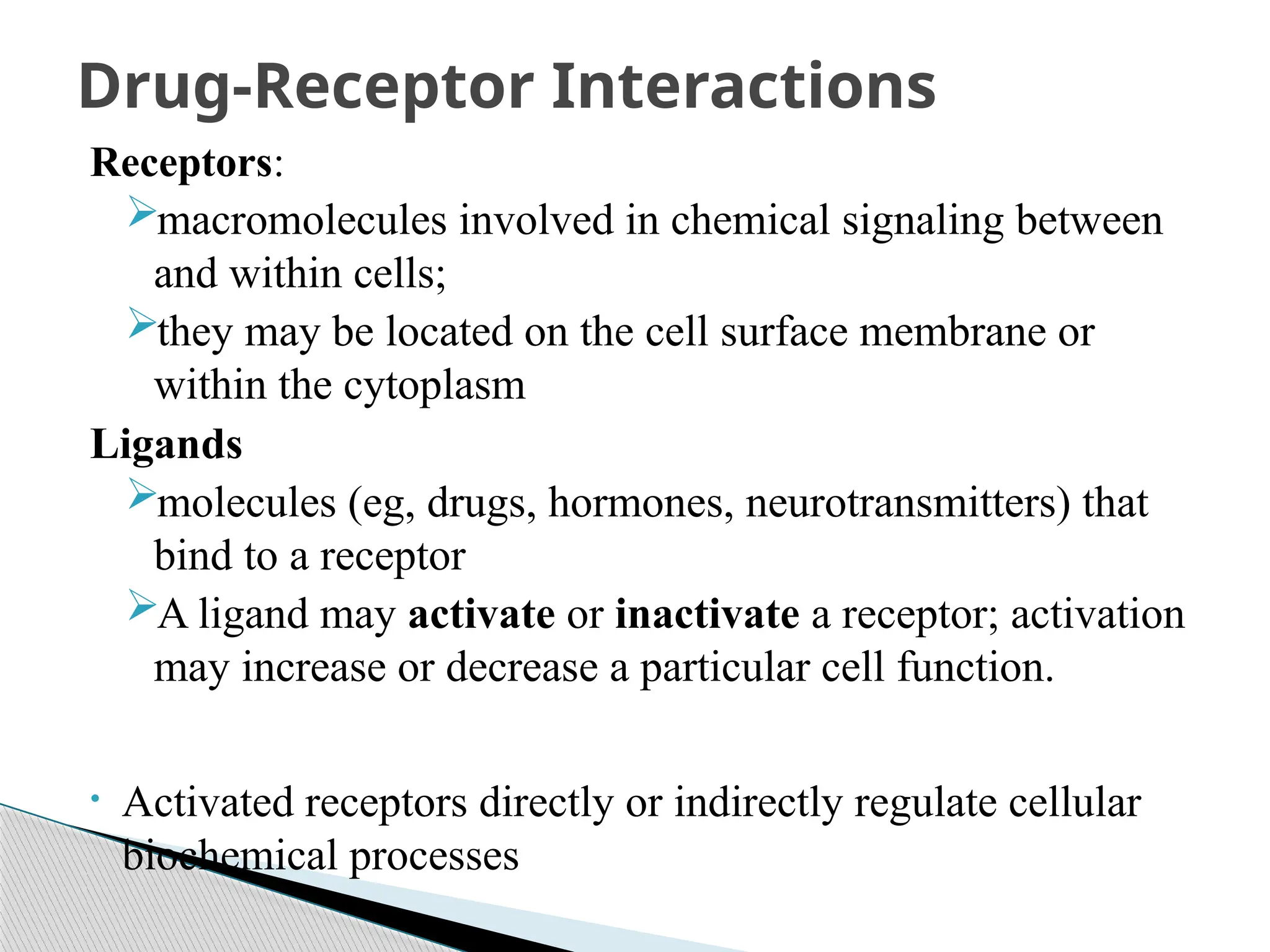 Receptors:
macromolecules involved in chemical signaling between
and within cells;
they may be located on the cell surface membrane or
within the cytoplasm
Ligands
molecules (eg, drugs, hormones, neurotransmitters) that
bind to a receptor
A ligand may activate or inactivate a receptor; activation
may increase or decrease a particular cell function.
• Activated receptors directly or indirectly regulate cellular
biochemical processes
Drug-Receptor Interactions
 