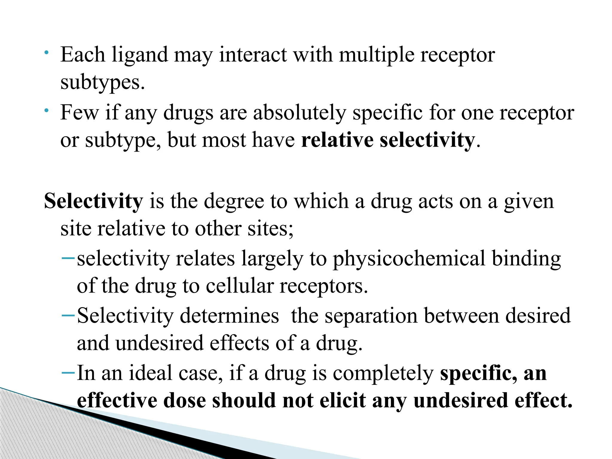 • Each ligand may interact with multiple receptor
subtypes.
• Few if any drugs are absolutely specific for one receptor
or subtype, but most have relative selectivity.
Selectivity is the degree to which a drug acts on a given
site relative to other sites;
–selectivity relates largely to physicochemical binding
of the drug to cellular receptors.
–Selectivity determines the separation between desired
and undesired effects of a drug.
–In an ideal case, if a drug is completely specific, an
effective dose should not elicit any undesired effect.
 