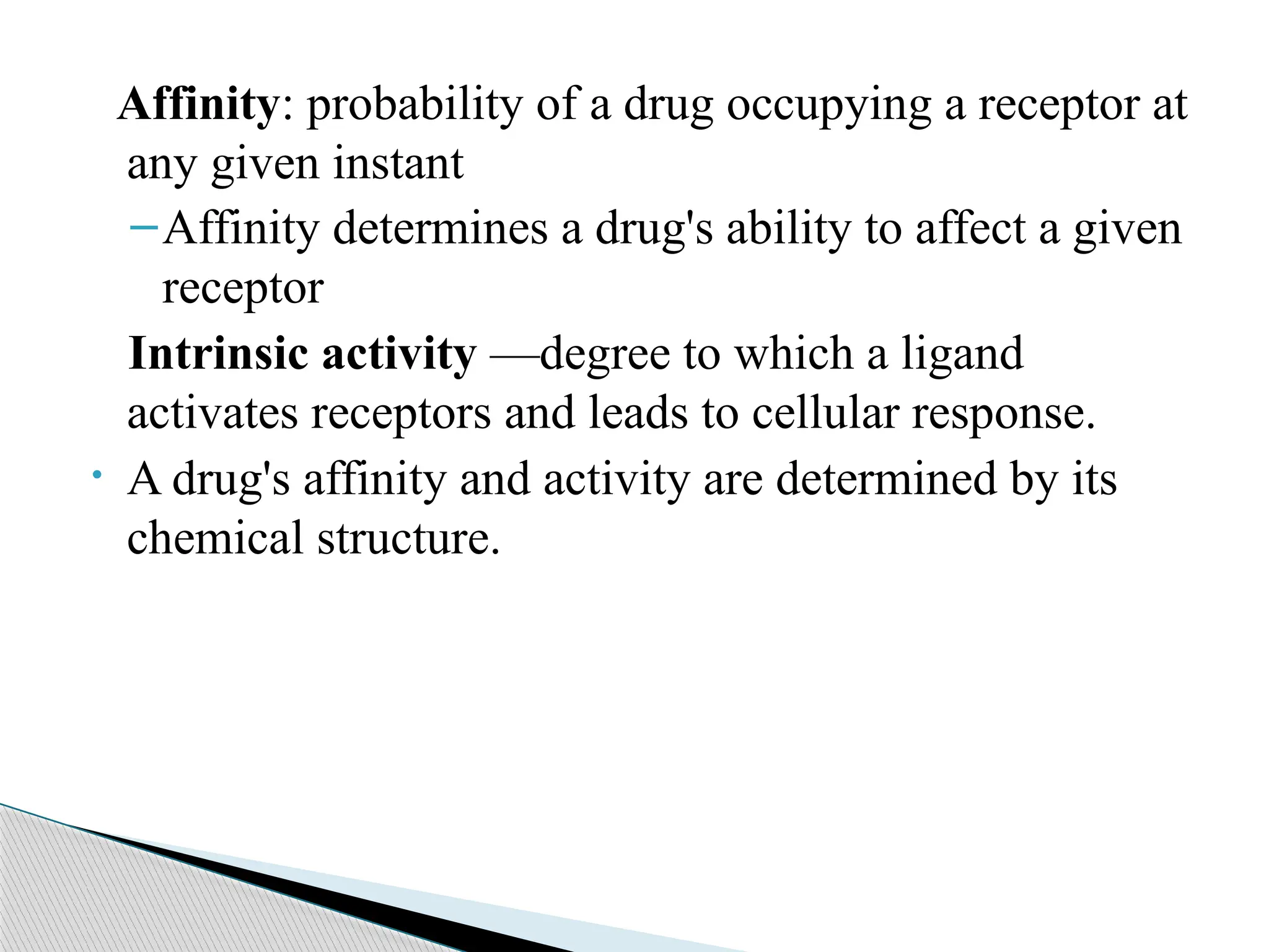 Affinity: probability of a drug occupying a receptor at
any given instant
–Affinity determines a drug's ability to affect a given
receptor
Intrinsic activity —degree to which a ligand
activates receptors and leads to cellular response.
• A drug's affinity and activity are determined by its
chemical structure.
 