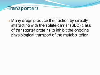 Transporters
 Many drugs produce their action by directly
interacting with the solute carrier (SLC) class
of transporter proteins to inhibit the ongoing
physiological transport of the metabolite/ion.
17
 