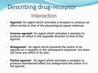 Describing drug-receptor
Interaction
:
 Agonist: An agent which activates a receptor to produce an
effect similar to that of the physiological signal molecule.
 Inverse agonist: An agent which activates a receptor to
produce an effect in the opposite direction to that of the
agonist.
 Antagonist: An agent which prevents the action of an
agonist on a receptor or the subsequent response, but does
not have any effect of its own.
 Partial agonist: An agent which activates a receptor to
produce submaximal effect but antagonizes the action of a
full agonist.
19
 