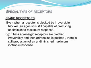 SPECIAL TYPE OF RECEPTORS
SPARE RECEPTORS
Even when a receptor is blocked by irreversible
blocker ,an agonist is still capable of producing
undiminished maximum response.
Eg: if beta adrenergic receptors are blocked
irreversibly and then adrenaline is pushed , there is
still production of an undiminished maximum
inotropic response.
 