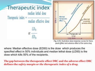 Therapeutic index
where: Median effective dose (ED50) is the dose which produces the
specified effect in 50% individuals and median lethal dose (LD50) is the
dose which kills 50% of the recipients.
The gap between the therapeutic effect DRC and the adverse effect DRC
defines the safety margin or the therapeutic index of a drug.
35
 