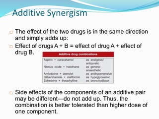 Additive Synergism
 The effect of the two drugs is in the same direction
and simply adds up:
 Effect of drugs A + B = effect of drug A + effect of
drug B.
 Side effects of the components of an additive pair
may be different—do not add up. Thus, the
combination is better tolerated than higher dose of
one component.
37
 