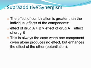 Supraadditive Synergism
 The effect of combination is greater than the
individual effects of the components:
 effect of drug A + B > effect of drug A + effect
of drug B
 This is always the case when one component
given alone produces no effect, but enhances
the effect of the other (potentiation).
38
 