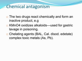 Chemical antagonism
 The two drugs react chemically and form an
inactive product, e.g
 KMnO4 oxidizes alkaloids—used for gastric
lavage in poisoning.
 Chelating agents (BAL, Cal. disod. edetate)
complex toxic metals (As, Pb).
42
 
