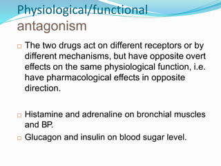 Physiological/functional
antagonism
 The two drugs act on different receptors or by
different mechanisms, but have opposite overt
effects on the same physiological function, i.e.
have pharmacological effects in opposite
direction.
 Histamine and adrenaline on bronchial muscles
and BP.
 Glucagon and insulin on blood sugar level.
43
 