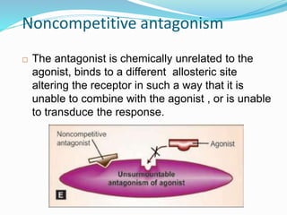Noncompetitive antagonism
 The antagonist is chemically unrelated to the
agonist, binds to a different allosteric site
altering the receptor in such a way that it is
unable to combine with the agonist , or is unable
to transduce the response.
45
 