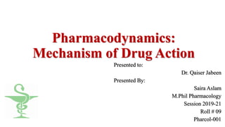 Pharmacodynamics:
Mechanism of Drug Action
Presented to:
Dr. Qaiser Jabeen
Presented By:
Saira Aslam
M.Phil Pharmacology
Session 2019-21
Roll # 09
Pharcol-001
 