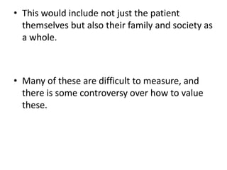 • This would include not just the patient
themselves but also their family and society as
a whole.
• Many of these are difficult to measure, and
there is some controversy over how to value
these.
 