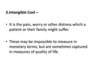 3.Intangible Cost –
• It is the pain, worry or other distress which a
patient or their family might suffer.
• These may be impossible to measure in
monetary terms, but are sometimes captured
in measures of quality of life.
 