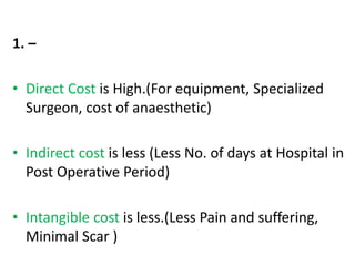 1. –
• Direct Cost is High.(For equipment, Specialized
Surgeon, cost of anaesthetic)
• Indirect cost is less (Less No. of days at Hospital in
Post Operative Period)
• Intangible cost is less.(Less Pain and suffering,
Minimal Scar )
 