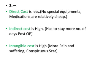 • 2.—
• Direct Cost is less.(No special equipments,
Medications are relatively cheap.)
• Indirect cost is High. (Has to stay more no. of
days Post OP)
• Intangible cost is High.(More Pain and
suffering, Conspicuous Scar)
 