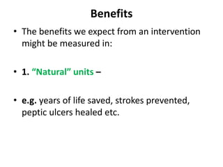 Benefits
• The benefits we expect from an intervention
might be measured in:
• 1. “Natural” units –
• e.g. years of life saved, strokes prevented,
peptic ulcers healed etc.
 