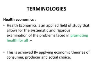 TERMINOLOGIES
Health economics :
• Health Economics is an applied field of study that
allows for the systematic and rigorous
examination of the problems faced in promoting
health for all –
• This is achieved By applying economic theories of
consumer, producer and social choice.
 