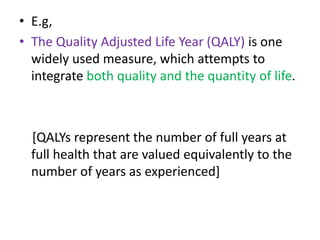 • E.g,
• The Quality Adjusted Life Year (QALY) is one
widely used measure, which attempts to
integrate both quality and the quantity of life.
[QALYs represent the number of full years at
full health that are valued equivalently to the
number of years as experienced]
 