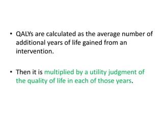 • QALYs are calculated as the average number of
additional years of life gained from an
intervention.
• Then it is multiplied by a utility judgment of
the quality of life in each of those years.
 
