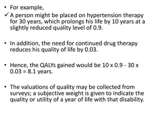 • For example,
A person might be placed on hypertension therapy
for 30 years, which prolongs his life by 10 years at a
slightly reduced quality level of 0.9.
• In addition, the need for continued drug therapy
reduces his quality of life by 0.03.
• Hence, the QALYs gained would be 10 x 0.9 - 30 x
0.03 = 8.1 years.
• The valuations of quality may be collected from
surveys; a subjective weight is given to indicate the
quality or utility of a year of life with that disability.
 