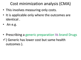 Cost minimization analysis (CMA)
• This involves measuring only costs.
• It is applicable only where the outcomes are
identical .
• An e.g.
• Prescribing a generic preparation Vs brand Drugs
( Generic has lower cost but same health
outcomes ).
 