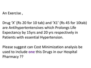 An Exercise ,
Drug ‘X’ (Rs 20 for 10 tab) and ‘X1’ (Rs 45 for 10tab)
are Antihypertentensives which Prolongs Life
Expectancy by 15yrs and 20 yrs respectively in
Patients with essential Hypertension.
Please suggest can Cost Minimization analysis be
used to include one this Drugs in our Hospital
Pharmacy ??
 