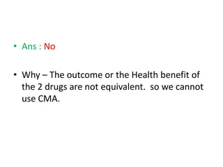 • Ans : No
• Why – The outcome or the Health benefit of
the 2 drugs are not equivalent. so we cannot
use CMA.
 