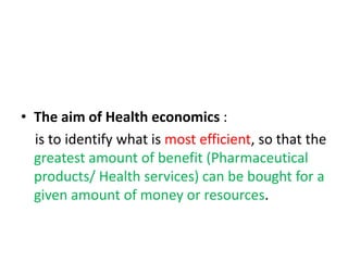 • The aim of Health economics :
is to identify what is most efficient, so that the
greatest amount of benefit (Pharmaceutical
products/ Health services) can be bought for a
given amount of money or resources.
 