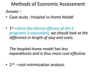 Methods of Economic Assessment
Answer :
• Case study : Hospital vs Home Model
• 1st –Since the clinical efficacy of the 2
programs is equivalent, we should look at the
difference in length of stay and costs.
The hospital-home model has less
expenditures and is thus more cost-effective
• 2nd –cost-minimization analysis.
 